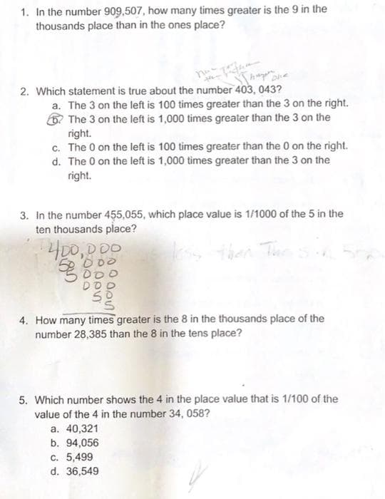 1. In the number 909,507, how many times greater is the 9 in the
thousands place than in the ones place?
2. Which statement is true about the number 403, 043?
a. The 3 on the left is 100 times greater than the 3 on the right.
The 3 on the left is 1,000 times greater than the 3 on the
right.
c. The 0 on the left is 100 times greater than the 0 on the right.
d. The 0 on the left is 1,000 times greater than the 3 on the
right.
3. In the number 455,055, which place value is 1/1000 of the 5 in the
ten thousands place?
400,000
less then. The sin
00
10
nooo
DOC
4. How many times greater is the 8 in the thousands place of the
number 28,385 than the 8 in the tens place?
5. Which number shows the 4 in the place value that is 1/100 of the
value of the 4 in the number 34, 058?
a. 40,321
b. 94,056
c. 5,499
d. 36,549