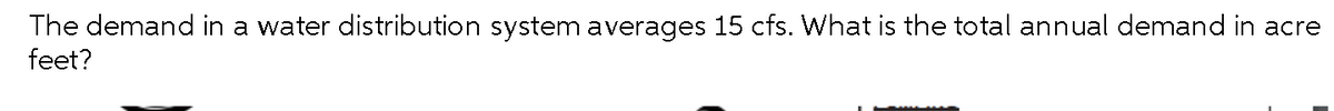 The demand in a water distribution system averages 15 cfs. What is the total annual demand in acre
feet?