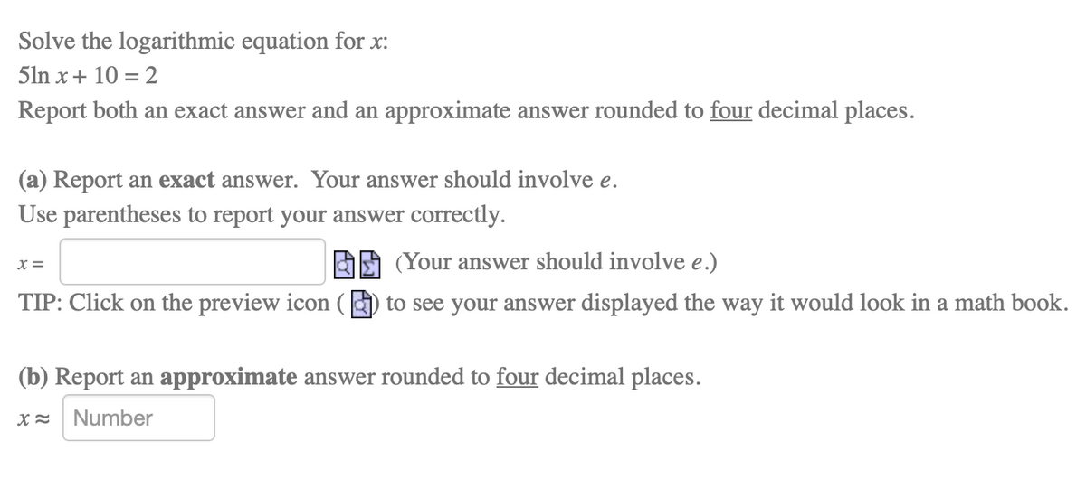 Solve the logarithmic equation for x:
5ln x+ 10 = 2
Report both an exact answer and an approximate answer rounded to four decimal places.
(a) Report an exact answer. Your answer should involve e.
Use parentheses to report your answer correctly.
X =
(Your answer should involve e.)
TIP: Click on the preview icon () to see your answer displayed the way it would look in a math book.
(b) Report an approximate answer rounded to four decimal places.
Number
