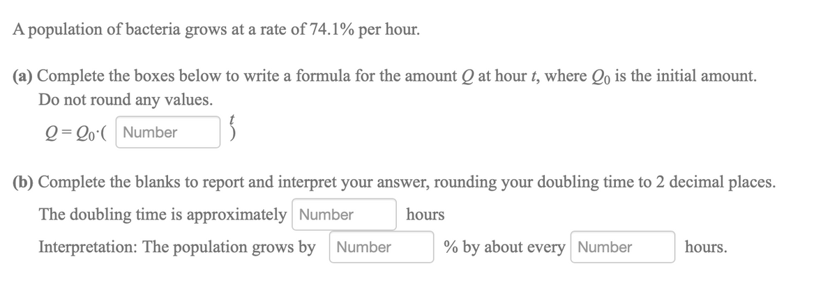 A population of bacteria grows at a rate of 74.1% per hour.
(a) Complete the boxes below to write a formula for the amount Q at hour t, where Qo is the initial amount.
Do not round any values.
Q = Qo°( Number
(b) Complete the blanks to report and interpret your answer, rounding your doubling time to 2 decimal places.
The doubling time is approximately Number
hours
Interpretation: The population grows by Number
% by about every Number
hours.
