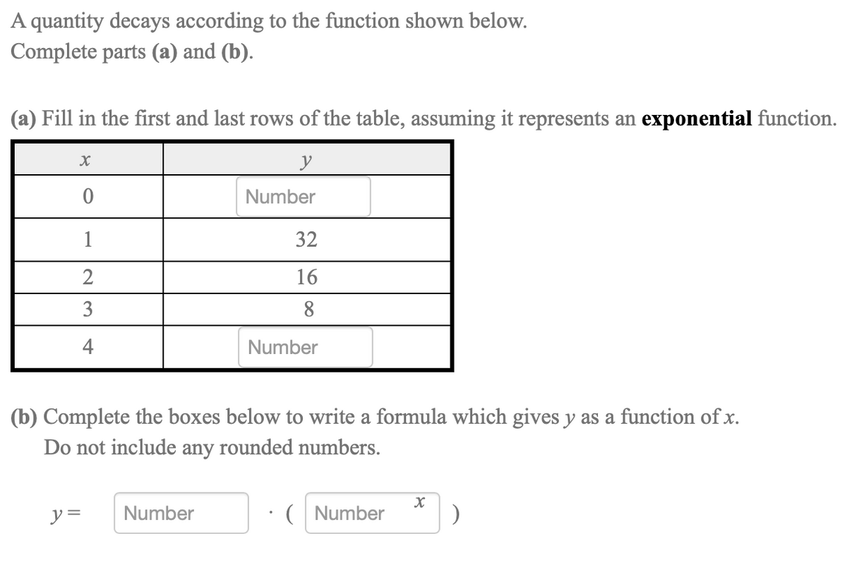 A quantity decays according to the function shown below.
Complete parts (a) and (b).
(a) Fill in the first and last rows of the table, assuming it represents an exponential function.
y
Number
1
32
2
16
8
4
Number
(b) Complete the boxes below to write a formula which gives y as a function of x.
Do not include any rounded numbers.
y =
Number
( Number
