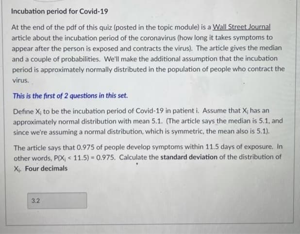 Incubation period for Covid-19
At the end of the pdf of this quiz (posted in the topic module) is a Wall Street Journal
article about the incubation period of the coronavirus (how long it takes symptoms to
appear after the person is exposed and contracts the virus). The article gives the median
and a couple of probabilities. We'll make the additional assumption that the incubation
period is approximately normally distributed in the population of people who contract the
virus.
This is the first of 2 questions in this set.
Define X; to be the incubation period of Covid-19 in patient i. Assume that X; has an
approximately normal distribution with mean 5.1. (The article says the median is 5.1, and
since we're assuming a normal distribution, which is symmetric, the mean also is 5.1).
The article says that 0.975 of people develop symptoms within 11.5 days of exposure. In
other words, P(X, < 11.5) = 0.975. Calculate the standard deviation of the distribution of
X. Four decimals
3.2
