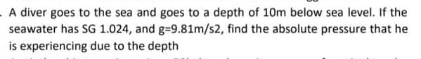 A diver goes to the sea and goes to a depth of 10m below sea level. If the
seawater has SG 1.024, and g=9.81m/s2, find the absolute pressure that he
is experiencing due to the depth

