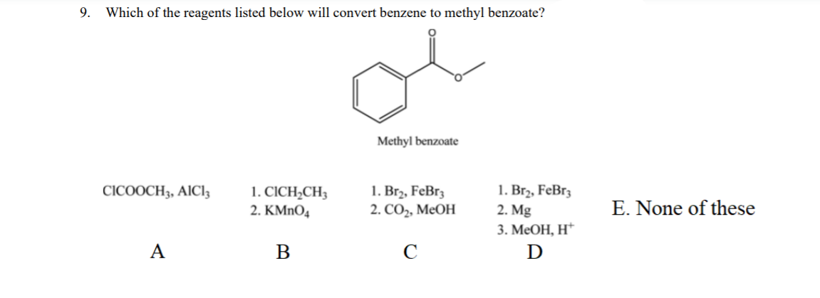 9.
Which of the reagents listed below will convert benzene to methyl benzoate?
Methyl benzoate
1. CICH,CH3
2. KMnO4
1. Br2, FeBr3
2. СО, МеОН
1. Brz, FeBr3
2. Mg
CICOOCH3, AICI3
E. None of these
3. МеОН, Н*
A
C
D
