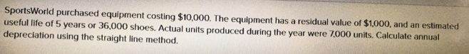 SportsWorld purchased equipment costing $10,000. The equipment has a residual value of $1,000, and an estimated
useful life of 5 years or 36,000 shoes. Actual units produced during the year were 7,000 units. Calculate annual
depreciation using the straight line method.
