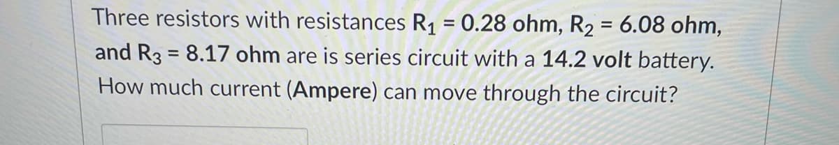 Three resistors with resistances R1 = 0.28 ohm, R2 = 6.08 ohm,
and R3 = 8.17 ohm are is series circuit with a 14.2 volt battery.
How much current (Ampere) can move through the circuit?
