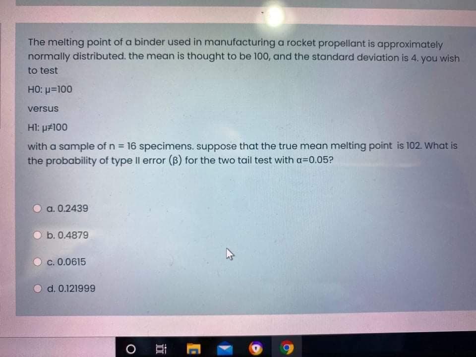 The melting point of a binder used in manufacturing a rocket propellant is approximately
normally distributed. the mean is thought to be 100, and the standard deviation is 4. you wish
to test
HO: p=100
versus
HI: p#100
with a sample of n = 16 specimens. suppose that the true mean melting point is 102. What is
the probability of type Il error (B) for the two tail test with a=0.05?
%3D
a. 0.2439
O b. 0.4879
c. 0.0615
d. 0.121999
