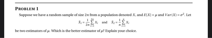 PROBLEM 1
Suppose we have a random sample of size 2n from a population denoted X, and E[X] = µ and Var(X) = o?. Let
%3D
2n
1
X and & = x,
2n
X =
be two estimators of µ. Which is the better estimator of u? Explain your choice.
