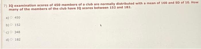 7) IQ examination scores of 450 members of a club are normally distributed with a mean of 160 and SD of 10. How
many of the members of the club have IQ scores between 152 and 182.
a)O 450
b) O 152
c) O 348
d) O 182

