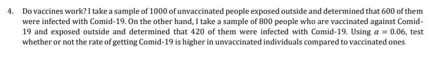 4. Do vaccines work? I take a sample of 1000 of unvaccinated people exposed outside and determined that 600 of them
were infected with Comid-19. On the other hand, I take a sample of 800 people who are vaccinated against Comid-
19 and exposed outside and determined that 420 of them were infected with Comid-19. Using a = 0.06, test
whether or not the rate of getting Comid-19 is higher in unvaccinated individuals compared to vaccinated ones.
