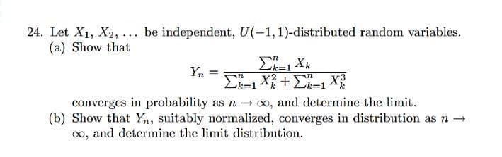 24. Let X1, X2, ... be independent, U(-1,1)-distributed random variables.
(a) Show that
Ek=1 Xk
Yn =
Ek=1 X+E=1 X2
converges in probability as - oo, and determine the limit.
(b) Show that Yn, suitably normalized, converges in distribution as n →
0o, and determine the limit distribution.
