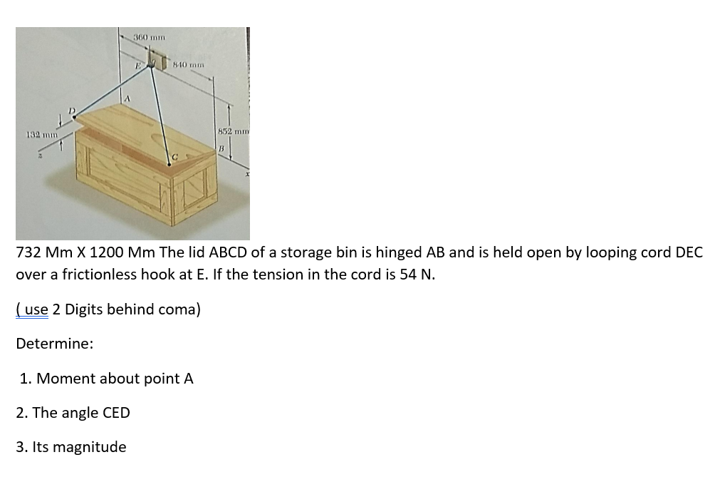 360 mm
840 mm
132 mm
852 mm
732 Mm X 1200 Mm The lid ABCD of a storage bin is hinged AB and is held open by looping cord DEC
over a frictionless hook at E. If the tension in the cord is 54 N.
( use 2 Digits behind coma)
Determine:
1. Moment about point A
2. The angle CED
3. Its magnitude
