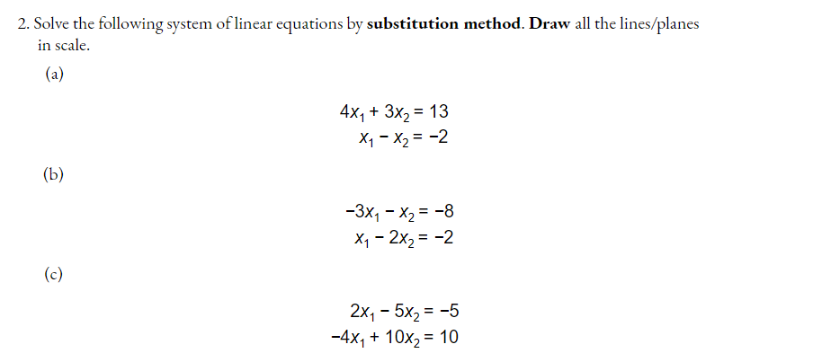 2. Solve the following system of linear equations by substitution method. Draw all the lines/planes
in scale.
(a)
4x, + 3x, = 13
Xq - X2 = -2
%3D
(b)
-3x, - x2 = -8
X1 - 2x2 = -2
(c)
2x, - 5x, = -5
-4x, + 10х, %3D 10
