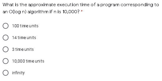 What is the approximate execution time of a program corresponding to
an O(log n) algorithm if n is 10,000? *
100 time units
14 time units
3 time units
10,000 time units
O infinity
