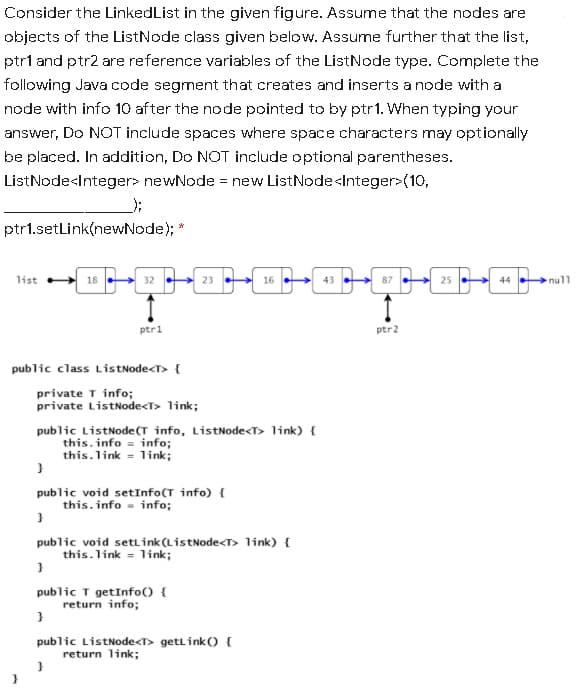 Consider the LinkedList in the given figure. Assume that the nodes are
objects of the ListNode class given below. Assume further that the list,
ptr1 and ptr2 are reference variables of the ListNode type. Complete the
following Java code segment that creates and inserts a node with a
node with info 10 after the node pointed to by ptr1. When typing your
answer, Do NOT include spaces where space characters may optionally
be placed. In addition, Do NOT include optional parentheses.
ListNode<Integer> newNode = new ListNode<Integer>(10,
ptr1.setLink(newNode); *
list 18
32
23
16
87
44 .
null
ptr1
ptr2
public class ListNode<T> {
private T info;
private ListNode<T> link;
public ListNode(T info, ListNode<T> link) {
this. info = info;
this.link = link;
public void setInfo(T info) {
this.info - info;
public void settink(ListNode<T> 1ink) {
this.link = link;
public T getInfo() {
return info;
public ListNode<T> getLink() {
return link;
