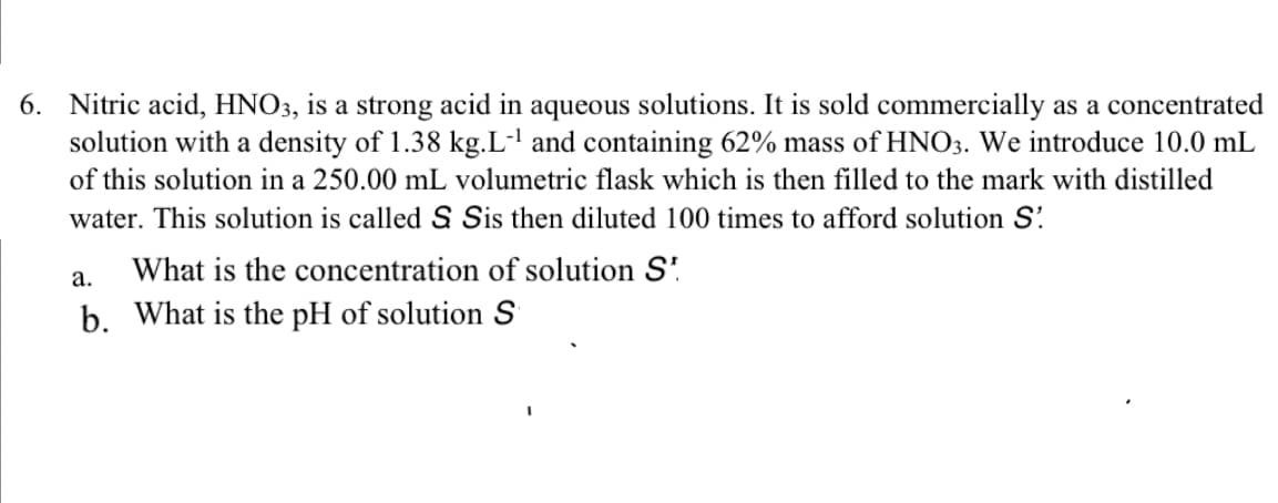 6. Nitric acid, HNO3, is a strong acid in aqueous solutions. It is sold commercially as a concentrated
solution with a density of 1.38 kg.L-' and containing 62% mass of HNO3. We introduce 10.0 mL
of this solution in a 250.00 mL volumetric flask which is then filled to the mark with distilled
water. This solution is called S Sis then diluted 100 times to afford solution S'.
What is the concentration of solution S'.
b. What is the pH of solution S
а.
