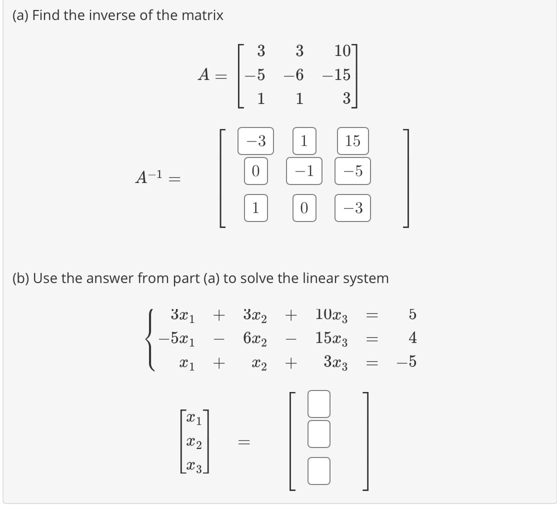 (a) Find the inverse of the matrix
A-¹
=
A
=
3
-5
1
X1 +
0
1
3
-6
1
1
-1
0
x2 +
10
-15
3
(b) Use the answer from part (a) to solve the linear system
3x1 + 3x2 + 10x3
- 5x1
6x2
15x3
3x3
15
-5
-
-
-
X1
@- [8]
X2
_x3_
5
4
-5