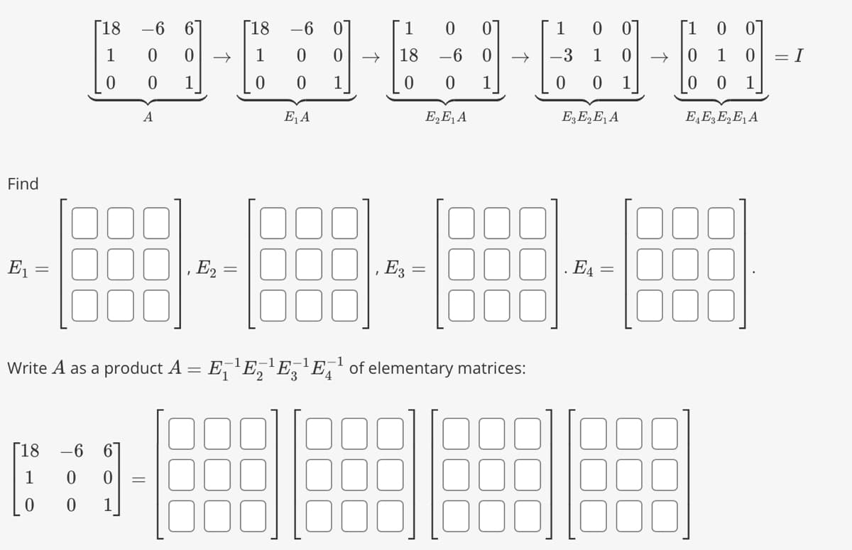 Find
E₁ =
[18
1
0
[18 -6
1
0
0
-6
0
0
0
1
A
6
0
1
=
[18 -6 0
1 0
-----
1
|, E₂ =
1 0 0
0 0 1
E₁ A
18
0
-1
Write A as a product A = E₁¹E₂¹È¸¯¹ĒÃ¹ of elementary matrices:
, E3 =
E₂E₁ A
1 0
0
1 0
E3 E₂ E₁ A
E4=
=
1
0
1
0
0
00
1
E₁ E3 E₂ E₁ A
= I