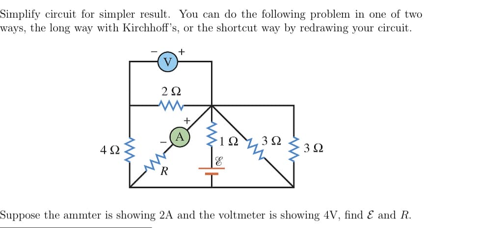 Simplify circuit for simpler result. You can do the following problem in one of two
ways, the long way with Kirchhoff's, or the shortcut way by redrawing your circuit.
4Ω
V
+
2922
+
1Ω 3 Ω
T
3 Ω
Suppose the ammter is showing 2A and the voltmeter is showing 4V, find & and R.