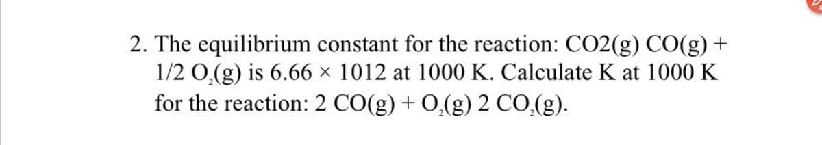 4.
2. The equilibrium constant for the reaction: CO2(g) CO(g) +
1/2 0,(g) is 6.66 × 1012 at 1000 K. Calculate K at 1000 K
for the reaction: 2 CO(g) + 0,(g) 2 CO,(g).
