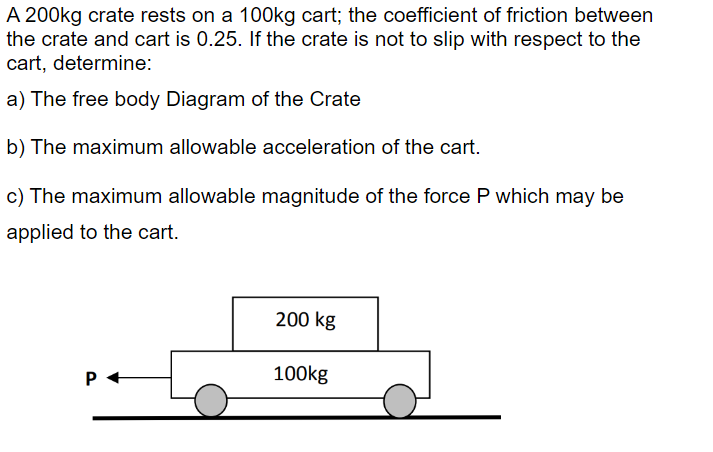 A 200kg crate rests on a 100kg cart; the coefficient of friction between
the crate and cart is 0.25. If the crate is not to slip with respect to the
cart, determine:
a) The free body Diagram of the Crate
b) The maximum allowable acceleration of the cart.
c) The maximum allowable magnitude of the force P which may be
applied to the cart.
200 kg
100kg
