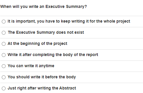 When will you write an Executive Summary?
It is important, you have to keep writing it for the whole project
The Executive Summary does not exist
O At the beginning of the project
Write it after completing the body of the report
You can write it anytime
You should write it before the body
O Just right after writing the Abstract
