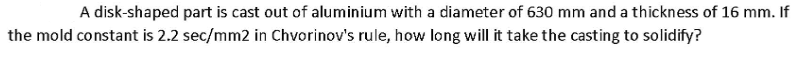 A disk-shaped part is cast out of aluminium with a diameter of 630 mm and a thickness of 16 mm. If
the mold constant is 2.2 sec/mm2 in Chvorinov's rule, how long will it take the casting to solidify?
