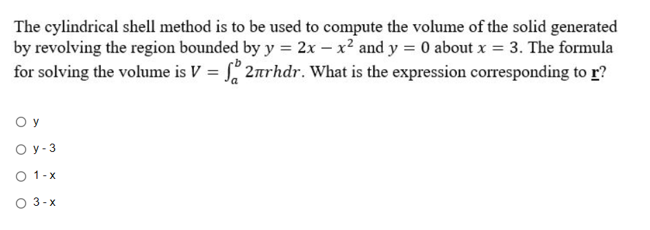 The cylindrical shell method is to be used to compute the volume of the solid generated
by revolving the region bounded by y = 2x - x² and y = 0 about x = 3. The formula
for solving the volume is V = f 2rhdr. What is the expression corresponding to r?
ОУ
Oy - 3
O 1-x
O 3-x