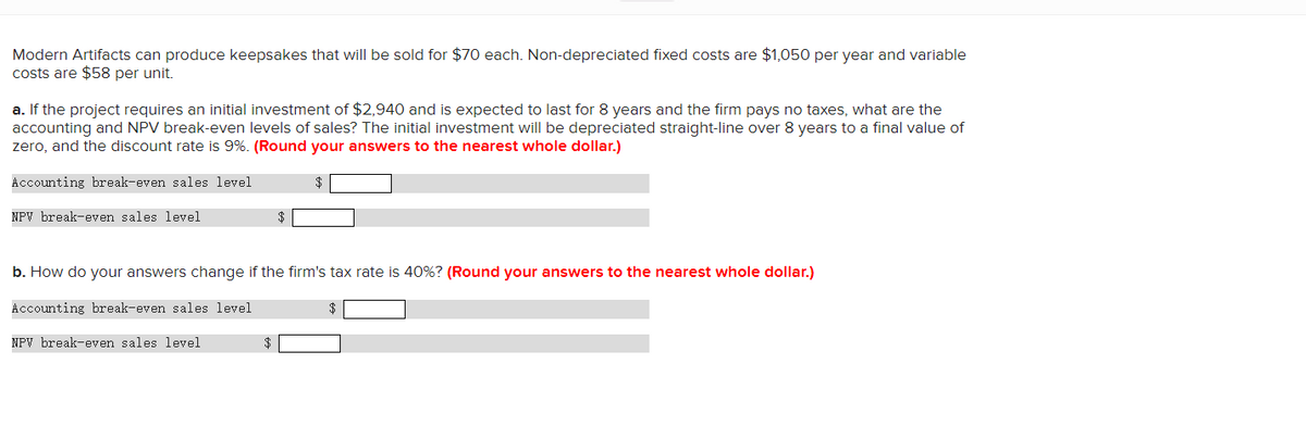 Modern Artifacts can produce keepsakes that will be sold for $70 each. Non-depreciated fixed costs are $1,050 per year and variable
costs are $58 per unit.
a. If the project requires an initial investment of $2,940 and is expected to last for 8 years and the firm pays no taxes, what are the
accounting and NPV break-even levels of sales? The initial investment will be depreciated straight-line over 8 years to a final value of
zero, and the discount rate is 9%. (Round your answers to the nearest whole dollar.)
Accounting break-even sales level
NPV break-even sales level
$
b. How do your answers change if the firm's tax rate is 40%? (Round your answers to the nearest whole dollar.)
Accounting break-even sales level
NPV break-even sales level
$
