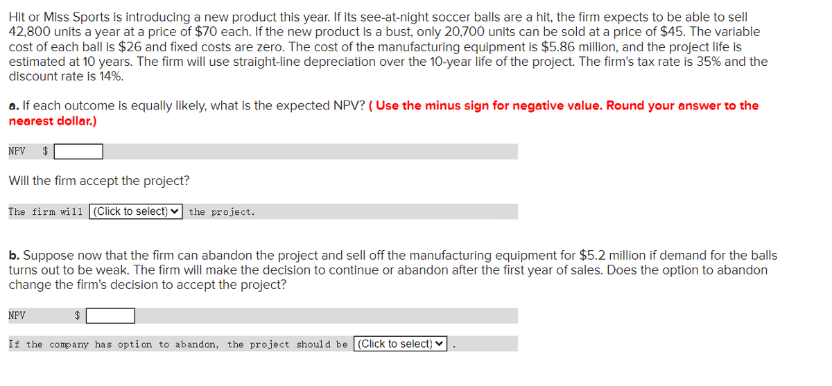 Hit or Miss Sports is introducing a new product this year. If its see-at-night soccer balls are a hit, the firm expects to be able to sell
42,800 units a year at a price of $70 each. If the new product is a bust, only 20,700 units can be sold at a price of $45. The variable
cost of each ball is $26 and fixed costs are zero. The cost of the manufacturing equipment is $5.86 million, and the project life is
estimated at 10 years. The firm will use straight-line depreciation over the 10-year life of the project. The firm's tax rate is 35% and the
discount rate is 14%.
a. If each outcome is equally likely, what is the expected NPV? ( Use the minus sign for negative value. Round your answer to the
nearest dollar.)
NPV
$
Will the firm accept the project?
The firm will
(Click to select) v
the project.
b. Suppose now that the firm can abandon the project and sell off the manufacturing equipment for $5.2 million if demand for the balls
turns out to be weak. The firm will make the decision to continue or abandon after the first year of sales. Does the option to abandon
change the firm's decision to accept the project?
NPV
$
If the company has option to abandon, the project shoul d be (Click to select)
