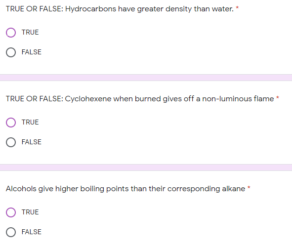 TRUE OR FALSE: Hydrocarbons have greater density than water.
TRUE
O FALSE
TRUE OR FALSE: Cyclohexene when burned gives off a non-luminous flame *
TRUE
O FALSE
Alcohols give higher boiling points than their corresponding alkane *
TRUE
O FALSE
