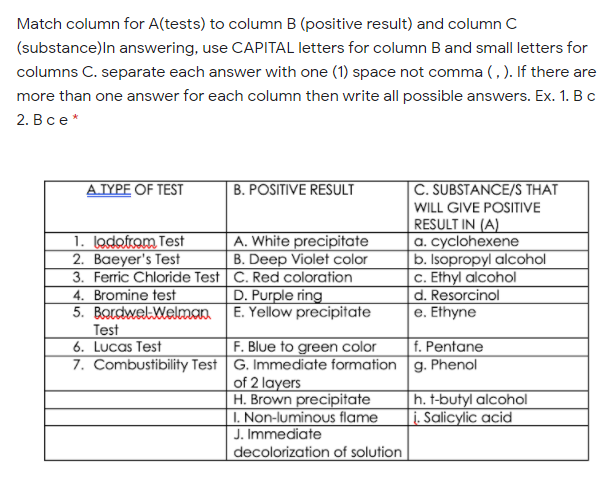 Match column for A(tests) to column B (positive result) and column C
(substance)ln answering, use CAPITAL letters for column B and small letters for
columns C. separate each answer with one (1) space not comma (, ). If there are
more than one answer for each column then write all possible answers. Ex. 1. Bc
2. В се*
AJYPE OF TEST
B. POSITIVE RESULT
C. SUBSTANCE/S THAT
WILL GIVE POSITIVE
1. lodofram Test
2. Baeyer's Test
3. Ferric Chloride Test C. Red coloration
4. Bromine test
5. BordwelWelman.
Test
6. Lucas Test
RESULT IN (A)
a. cyclohexene
|b. Isopropyl alcohol
c. Ethyl alcohol
d. Resorcinol
e. Ethyne
A. White precipitate
B. Deep Violet color
D. Purple ring
E. Yellow precipitate
F. Blue to green color
7. Combustibility Test G. Immediate formation g. Phenol
of 2 layers
H. Brown precipitate
I. Non-luminous flame
J. Immediate
decolorization of solution
f. Pentane
h. t-butyl alcohol
i. Salicylic acid
