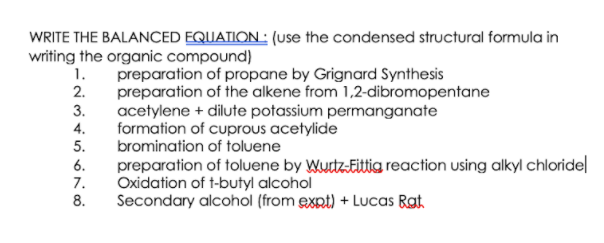 WRITE THE BALANCED EQUATION: (use the condensed structural formula in
writing the organic compound)
preparation of propane by Grignard Synthesis
preparation of the alkene from 1,2-dibromopentane
acetylene + dilute potassium permanganate
formation of cuprous acetylide
1.
2.
3.
4.
5.
bromination of toluene
preparation of toluene by Wustz-Eittig reaction using alkyl chloride|
Oxidation of t-butyl alcohol
Secondary alcohol (from expt) + Lucas Rat.
6.
7.
8.
