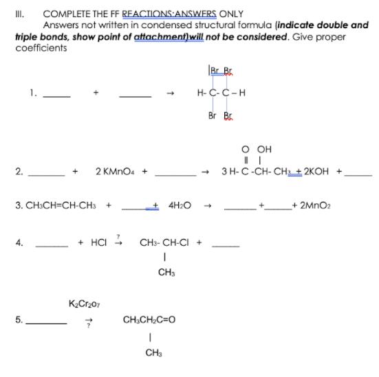 COMPLETE THE FF REACTIONS:ANSWERS ONLY
Answers not written in condensed structural formula (indicate double and
triple bonds, show point of attachment]will not be considered. Give proper
coefficients
I.
|Br_Br.
H-C-C-H
Br Br.
о он
2.
2 KMNO4 +
ЗН-С-СH-СH+ 2КОН +
3. СH:CH-CH-CHа +
+ 4H2O
+ 2MNO2
+ HCI - CH3- CH-CI +
CH3
K2Cr207
5.
CH;CH;C=O
|
CH3
