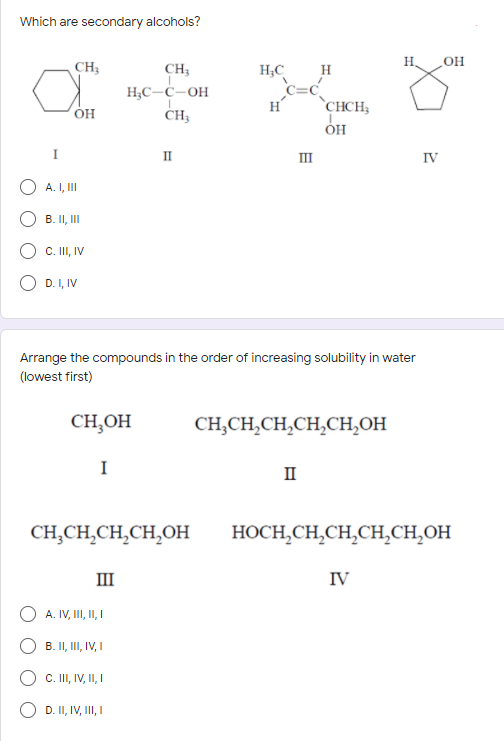 Which are secondary alcohols?
H.
OH
CH3
CH3
H;C
H
H;C-Ċ-OH
CH3
H
`CHCH;
OH
II
II
IV
A. I, II
B. II, II
C. II, IV
D. I, IV
Arrange the compounds in the order of increasing solubility in water
(lowest first)
CH,OH
CH,CH,CH,CH,CH,OH
I
II
CH,CH,CH,CH,OH
HOCH,CH,CH,CH,CH,OH
III
IV
A. IV, I, I,I
B. II, III, IV, I
C. II, IV, , I
D. II, IV, III, I
