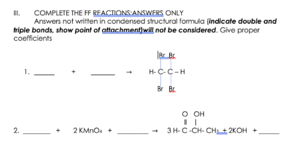 I.
COMPLETE THE FF REACTIONS:ANSWERS ONLY
Answers not written in condensed structural formula (indicate double and
triple bonds, show point of attachment)will not be considered. Give proper
coefficients
|Br_Br.
H- C-C-H
Br Br.
о он
2.
2 KMNO4 +
ЗН- С-СH-СH + 2KОН +
