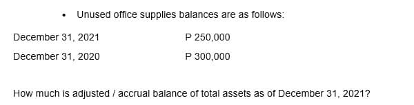 • Unused office supplies balances are as follows:
December 31, 2021
December 31, 2020
P 250,000
P 300,000
How much is adjusted / accrual balance of total assets as of December 31, 2021?