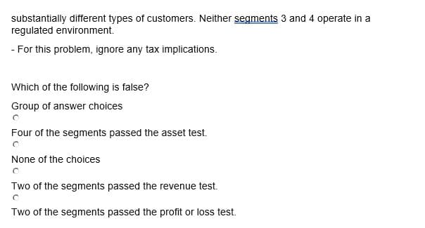 substantially different types of customers. Neither segments 3 and 4 operate in a
regulated environment.
- For this problem, ignore any tax implications.
Which of the following is false?
Group of answer choices
Four of the segments passed the asset test.
None of the choices
Two of the segments passed the revenue test.
O
Two of the segments passed the profit or loss test.