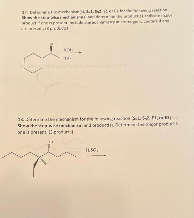17. Determine the mechanism(s), SN1, SN2, E1 or E2 for the following reaction.
Show the step-wise mechanism(s) and determine the product(s). Indicate major
product if one is present. Include stereochemistry at stereogenic centers if any
are present. (3 products)
KOH
THF
18. Determine the mechanism for the following reaction (SN1, SN2, E1, or E2).
Show the step-wise mechanism and product(s). Determine the major product if
one is present. (3 products)
OH
H₂SO4