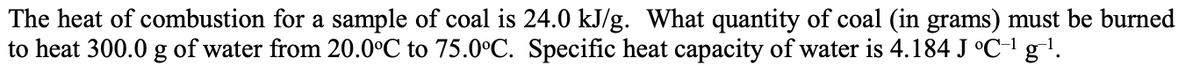 The heat of combustion for a sample of coal is 24.0 kJ/g. What quantity of coal (in grams) must be burned
to heat 300.0 g of water from 20.0°C to 75.0°C. Specific heat capacity of water is 4.184 J °C-¹ g-¹.