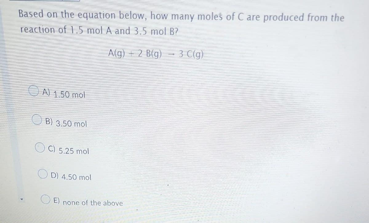 Based on the equation below, how many moles of C are produced from the
reaction of 1.5 mol A and 3.5 mol B?
A(g) + 2 B(g)
A) 1.50 mol
B) 3.50 mol
C) 5.25 mol
D) 4.50 mol
E) none of the above
3 C(g)