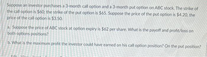 Suppose an investor purchases a 3-month call option and a 3-month put option on ABC stock. The strike of
the call option is $60; the strike of the put option is $65. Suppose the price of the put option is $4.20, the
price of the call option is $3.50.
a. Suppose the price of ABC stock at option expiry is $62 per share. What is the payoff and profit/loss on
both options positions?
b. What is the maximum profit the investor could have earned on his call option position? On the put position?
Edit Minit