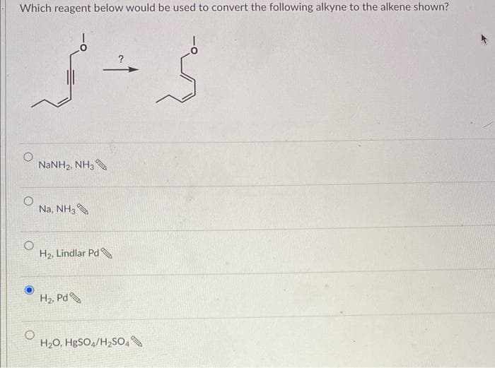Which reagent below would be used to convert the following alkyne to the alkene shown?
محمد
NaNH2, NH3
Na, NH3
Hz, Lindlar Pd
Hz, Pd
H2O, HgSO4/H2SO4