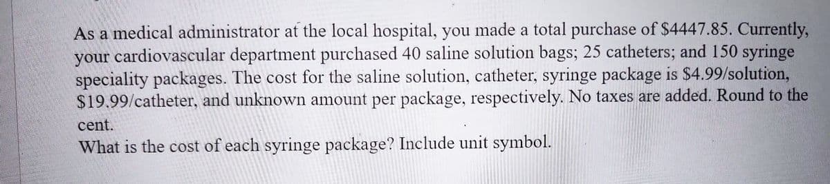 As a medical administrator at the local hospital, you made a total purchase of $4447.85. Currently,
your cardiovascular department purchased 40 saline solution bags; 25 catheters; and 150 syringe
speciality packages. The cost for the saline solution, catheter, syringe package is $4.99/solution,
$19.99/catheter, and unknown amount per package, respectively. No taxes are added. Round to the
cent.
What is the of each syringe package? Include unit symbol.
200
D