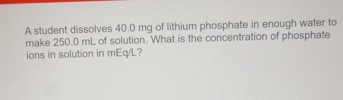 A student dissolves 40.0 mg of lithium phosphate in enough water to
make 250.0 mL of solution. What is the concentration of phosphate
ions in solution in mEq/L?