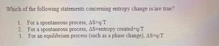 Which of the following statements concerning entropy change is/are true?
1. For a spontaneous process, AS>q/T
2. For a spontaneous process, AS=entropy created+q/T
3.
For an equilibrium process (such as a phase change), AS=q/T