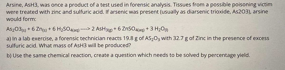 Arsine, AsH3, was once a product of a test used in forensic analysis. Tissues from a possible poisoning victim
were treated with zinc and sulfuric acid. If arsenic was present (usually as diarsenic trioxide, As203), arsine
would form:
As₂03 (s) + 6 Zn(s) + 6 H₂SO4(aq) ----> 2 AsH3(g) + 6 ZnSO4(aq) + 3 H₂O(1)
a) In a lab exercise, a forensic technician reacts 19.8 g of AS₂O3 with 32.7 g of Zinc in the presence of excess
sulfuric acid. What mass of AsH3 will be produced?
b) Use the same chemical reaction, create a question which needs to be solved by percentage yield.