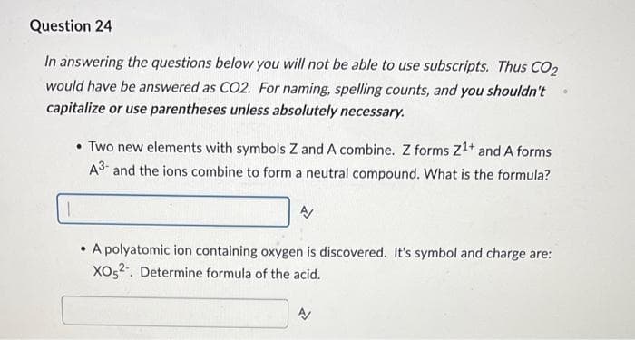 Question 24
In answering the questions below you will not be able to use subscripts. Thus CO2
would have be answered as CO2. For naming, spelling counts, and you shouldn't
capitalize or use parentheses unless absolutely necessary.
• Two new elements with symbols Z and A combine. Z forms Z¹+ and A forms
A3- and the ions combine to form a neutral compound. What is the formula?
• A polyatomic ion containing oxygen is discovered. It's symbol and charge are:
XO52. Determine formula of the acid.
