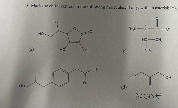 1) Mark the chiral centers in the following molecules, if any, with an asterisk (*).
(b)
(a)
НО
HO
HO
OH
OH
(c)
(d)
*H₂N-
НО
HC CH3
CH3
c-0
О
None
OH