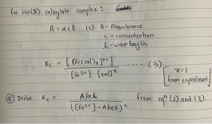 for iron (II) salicylate complex :
(Ⓒ) Derive
complex : f
A=xcl... (2) A-Absorbance
Kc =
c-concentration
1-wave long th
[[fc (sal), Jh+]
[Fe3+] [sal]*
Alal
([Fe³+] - A/αe) ²
(3),
x=1
from experiment
from eq" (2) and (3).